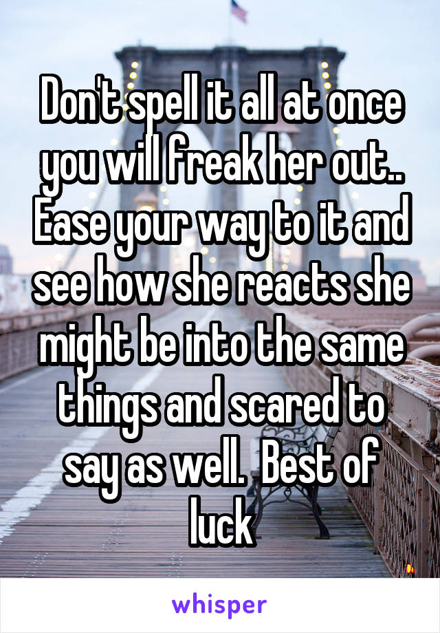 Don't spell it all at once you will freak her out.. Ease your way to it and see how she reacts she might be into the same things and scared to say as well.  Best of luck