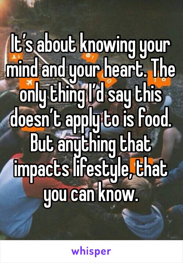 It’s about knowing your mind and your heart. The only thing I’d say this doesn’t apply to is food. But anything that impacts lifestyle, that you can know.