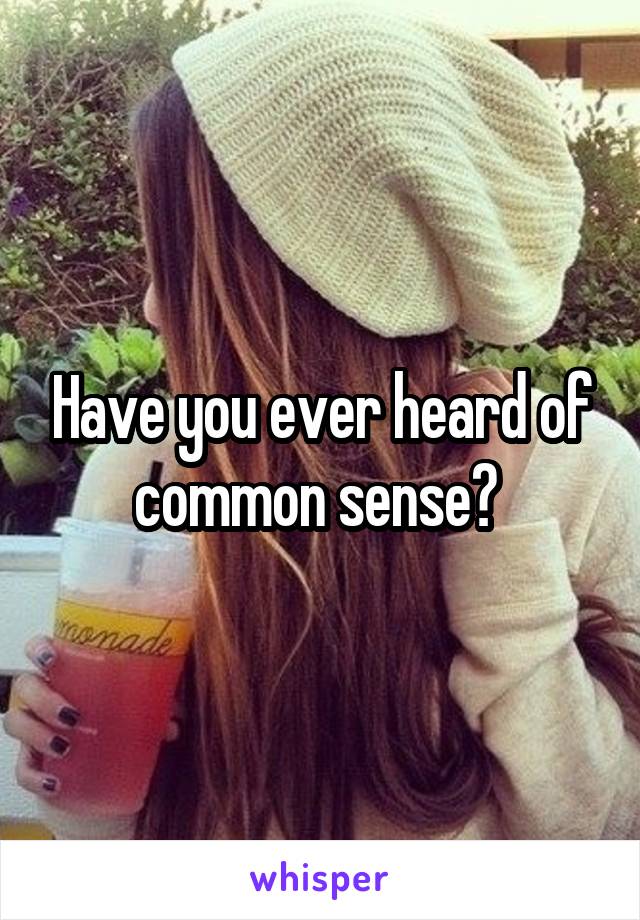 Have you ever heard of common sense? 