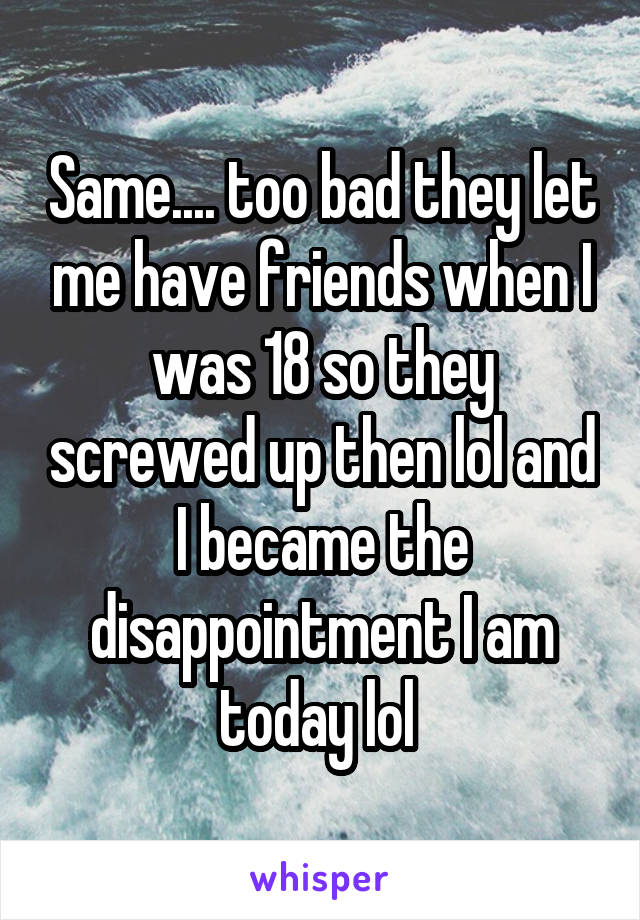 Same.... too bad they let me have friends when I was 18 so they screwed up then lol and I became the disappointment I am today lol 