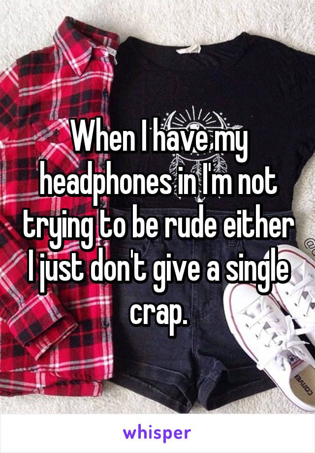 When I have my headphones in I'm not trying to be rude either I just don't give a single crap.