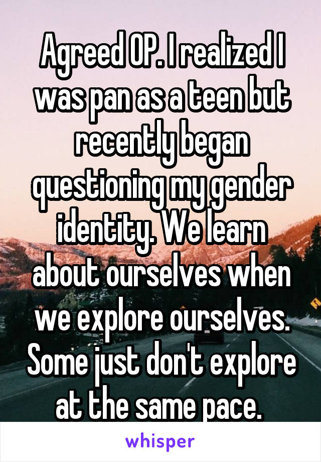 Agreed OP. I realized I was pan as a teen but recently began questioning my gender identity. We learn about ourselves when we explore ourselves. Some just don't explore at the same pace. 