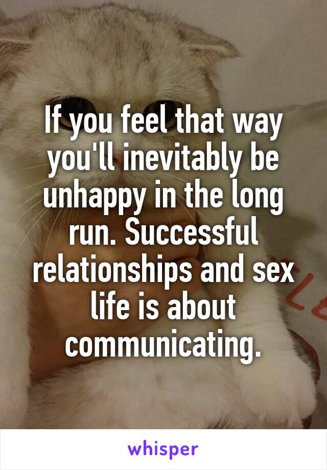 If you feel that way you'll inevitably be unhappy in the long run. Successful relationships and sex life is about communicating.