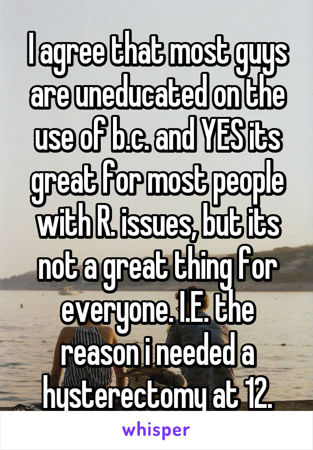 I agree that most guys are uneducated on the use of b.c. and YES its great for most people with R. issues, but its not a great thing for everyone. I.E. the reason i needed a hysterectomy at 12.