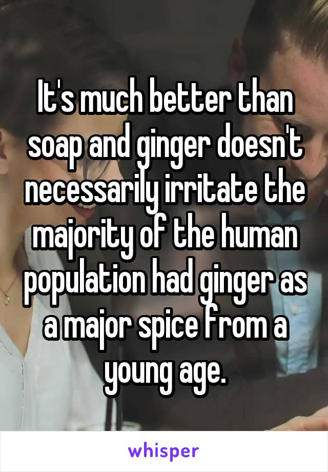 It's much better than soap and ginger doesn't necessarily irritate the majority of the human population had ginger as a major spice from a young age.