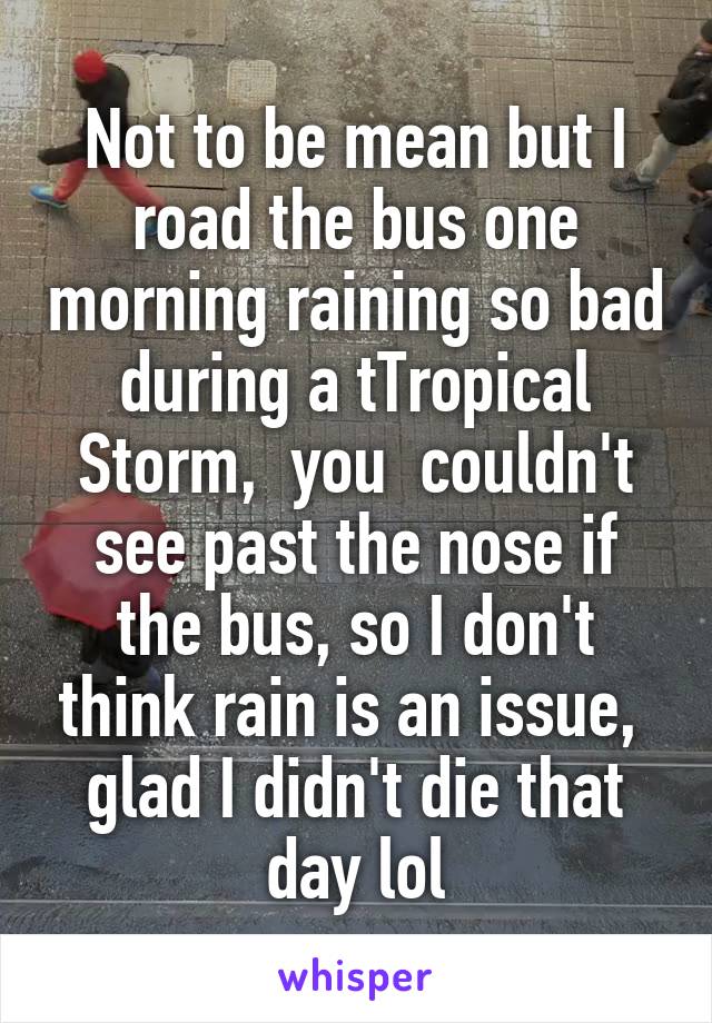 Not to be mean but I road the bus one morning raining so bad during a tTropical Storm,  you  couldn't see past the nose if the bus, so I don't think rain is an issue,  glad I didn't die that day lol