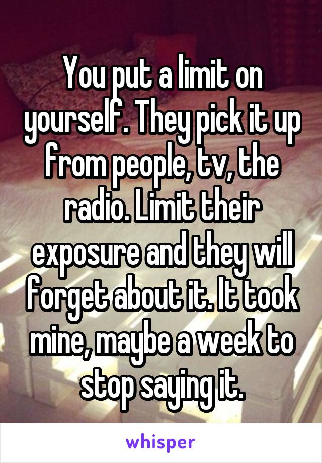 You put a limit on yourself. They pick it up from people, tv, the radio. Limit their exposure and they will forget about it. It took mine, maybe a week to stop saying it.