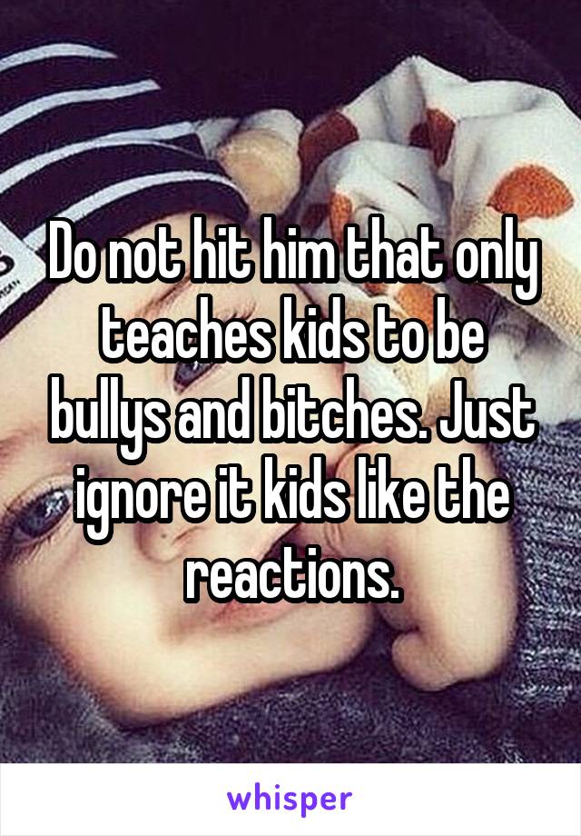 Do not hit him that only teaches kids to be bullys and bitches. Just ignore it kids like the reactions.