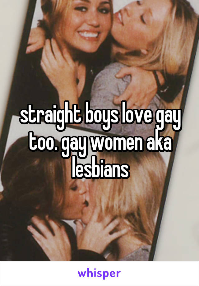 straight boys love gay too. gay women aka lesbians