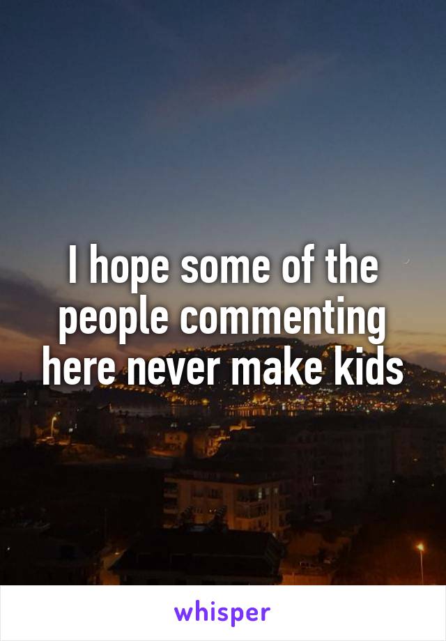 I hope some of the people commenting here never make kids