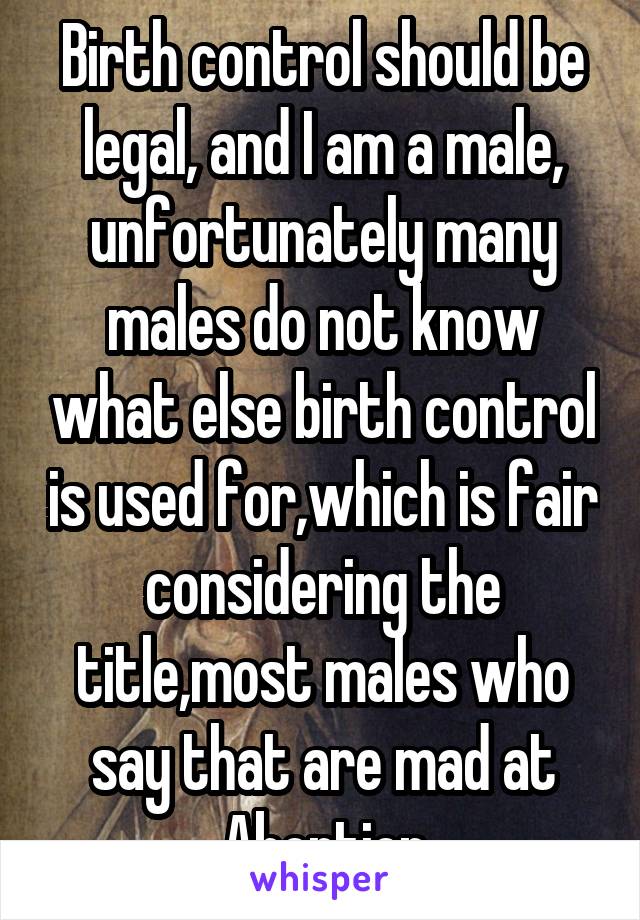 Birth control should be legal, and I am a male, unfortunately many males do not know what else birth control is used for,which is fair considering the title,most males who say that are mad at Abortion