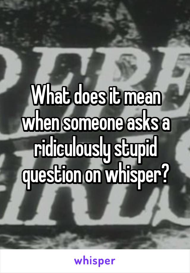 What does it mean when someone asks a ridiculously stupid question on whisper?