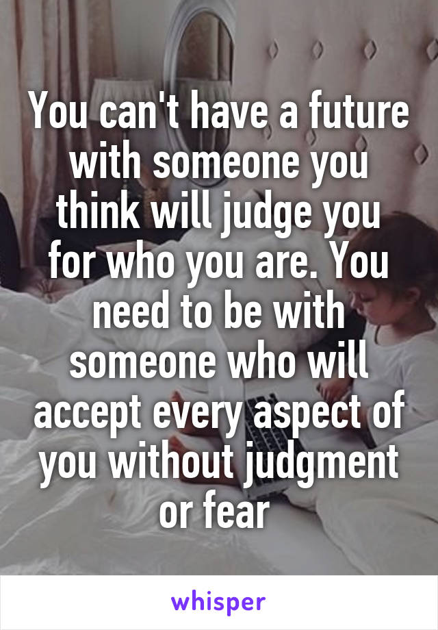 You can't have a future with someone you think will judge you for who you are. You need to be with someone who will accept every aspect of you without judgment or fear 