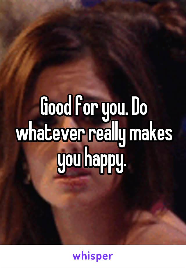 Good for you. Do whatever really makes you happy. 