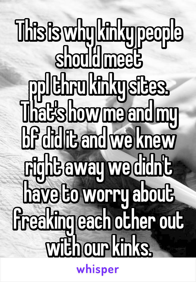 This is why kinky people should meet
ppl thru kinky sites.
That's how me and my bf did it and we knew right away we didn't have to worry about freaking each other out with our kinks.