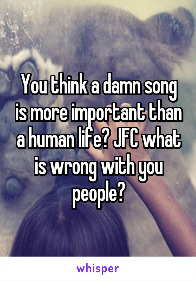 You think a damn song is more important than a human life? JFC what is wrong with you people?