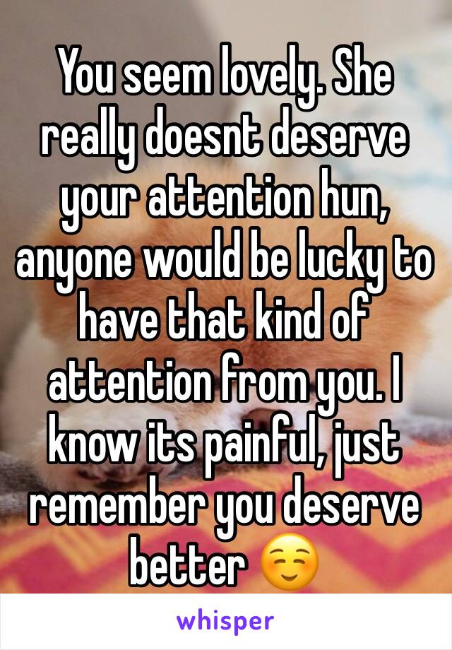 You seem lovely. She really doesnt deserve your attention hun, anyone would be lucky to have that kind of attention from you. I know its painful, just remember you deserve better ☺️