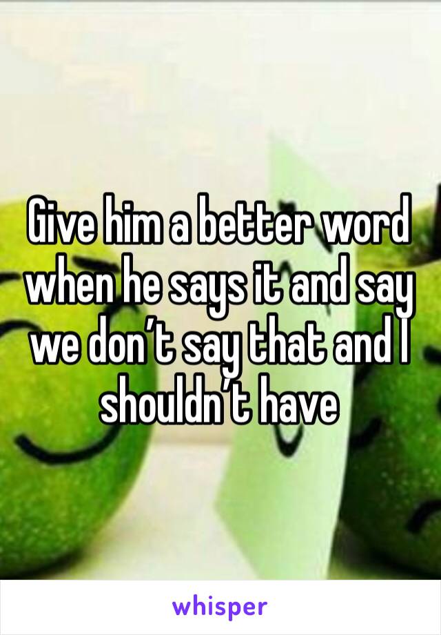 Give him a better word when he says it and say we don’t say that and I shouldn’t have 