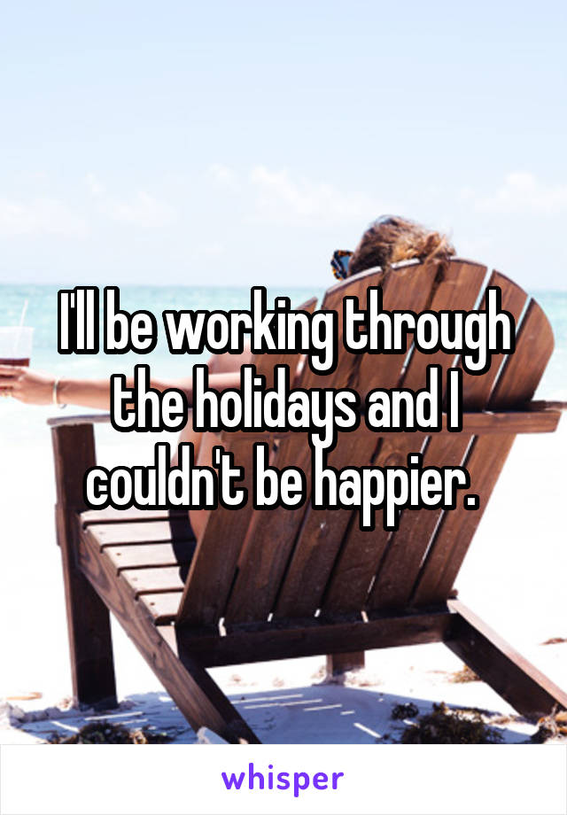 I'll be working through the holidays and I couldn't be happier. 
