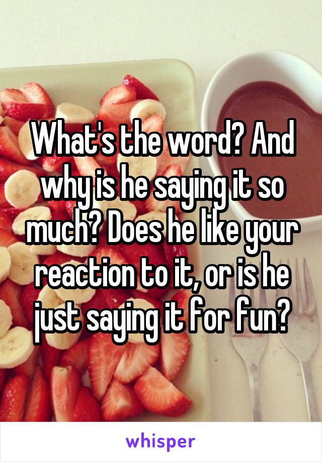 What's the word? And why is he saying it so much? Does he like your reaction to it, or is he just saying it for fun?