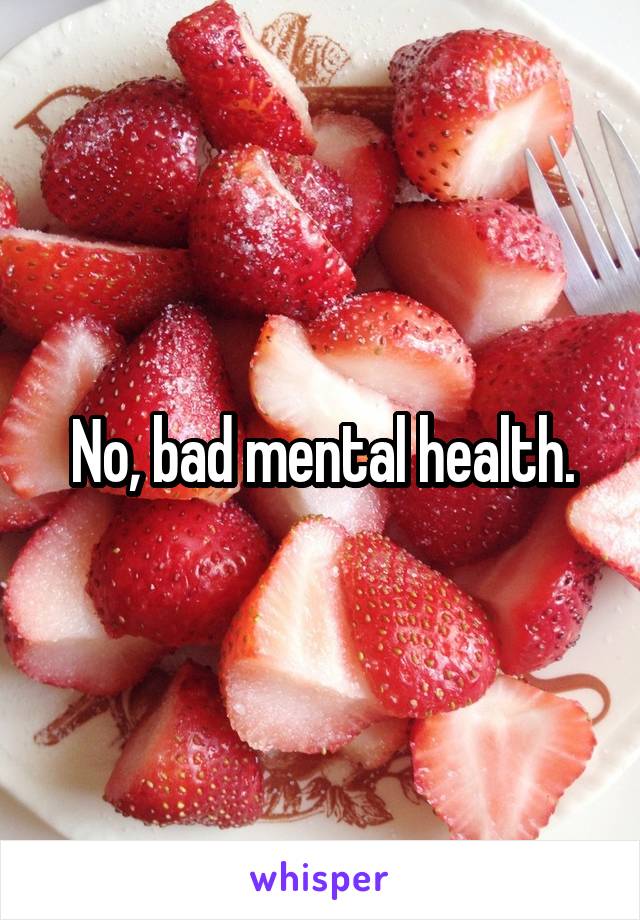 No, bad mental health.