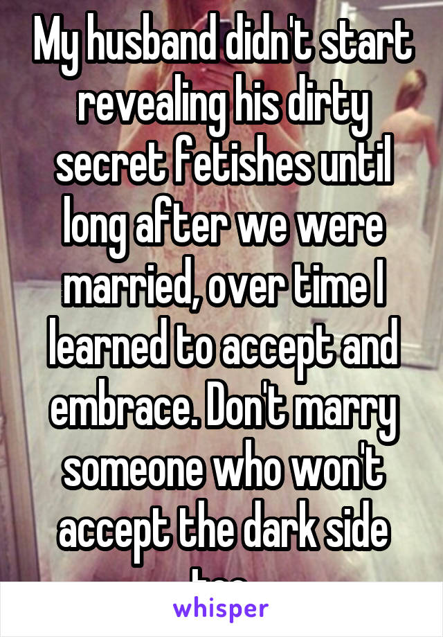 My husband didn't start revealing his dirty secret fetishes until long after we were married, over time I learned to accept and embrace. Don't marry someone who won't accept the dark side too.