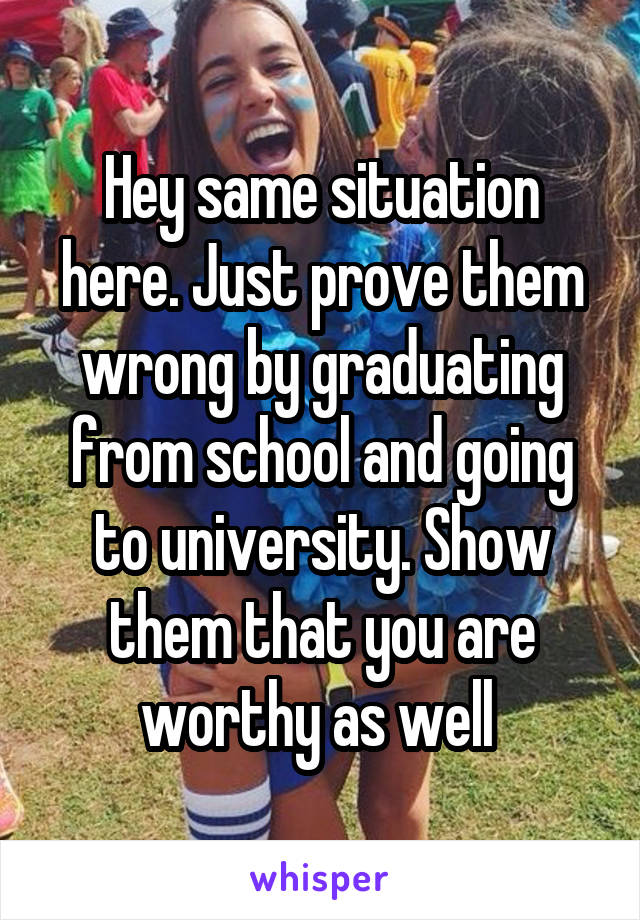 Hey same situation here. Just prove them wrong by graduating from school and going to university. Show them that you are worthy as well 