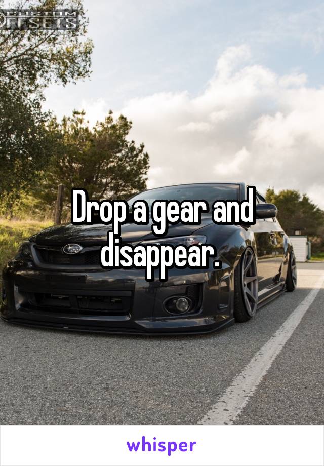 Drop a gear and disappear. 
