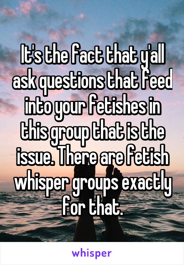 It's the fact that y'all ask questions that feed into your fetishes in this group that is the issue. There are fetish whisper groups exactly for that.