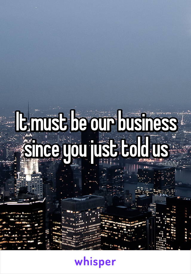 It must be our business since you just told us