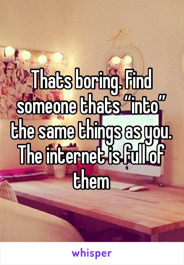 Thats boring. Find someone thats “into” the same things as you. The internet is full of them