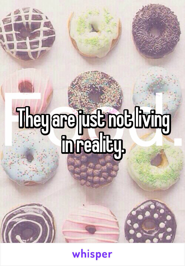 They are just not living in reality.