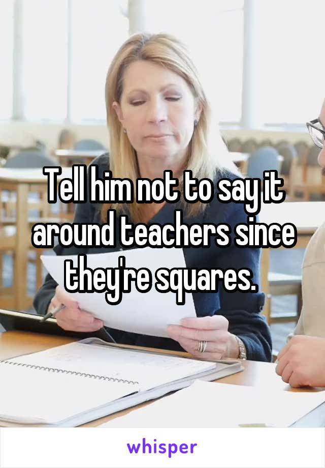 Tell him not to say it around teachers since they're squares. 