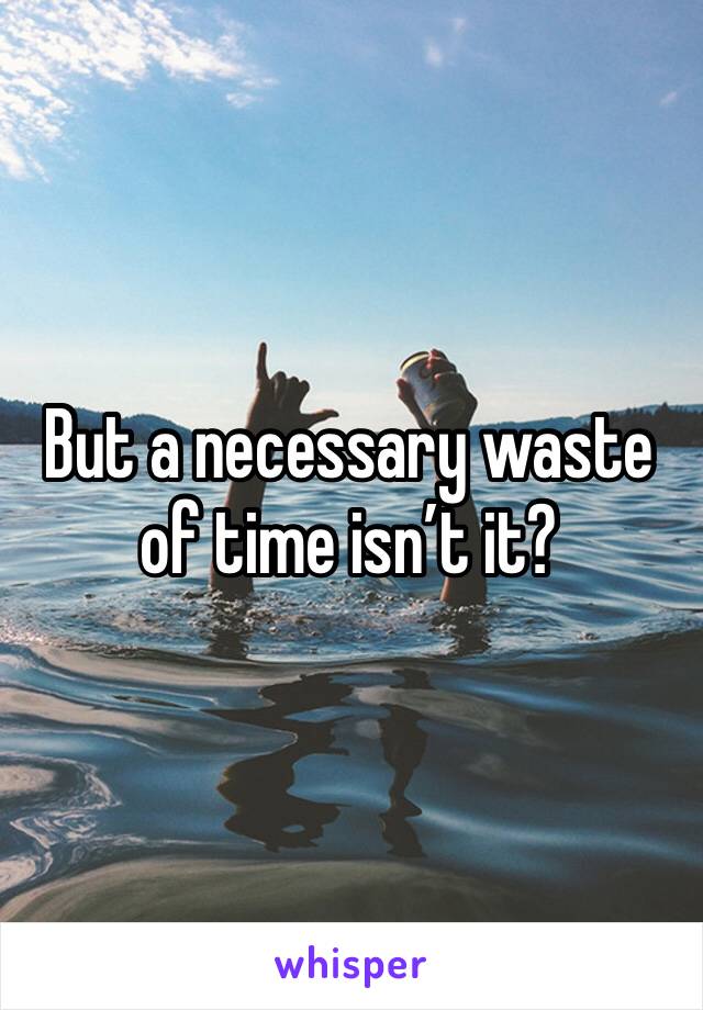 But a necessary waste of time isn’t it? 