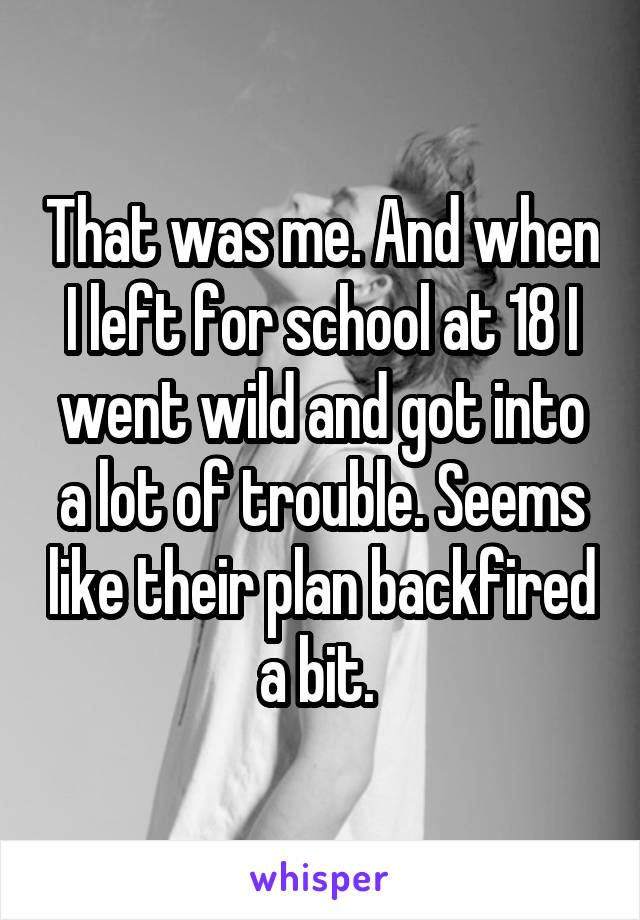 That was me. And when I left for school at 18 I went wild and got into a lot of trouble. Seems like their plan backfired a bit. 