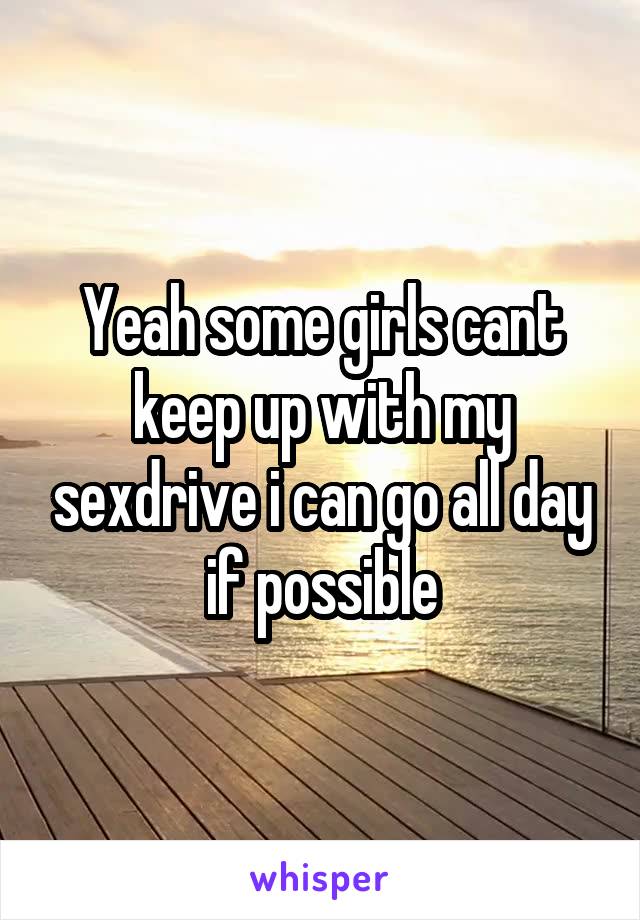 Yeah some girls cant keep up with my sexdrive i can go all day if possible