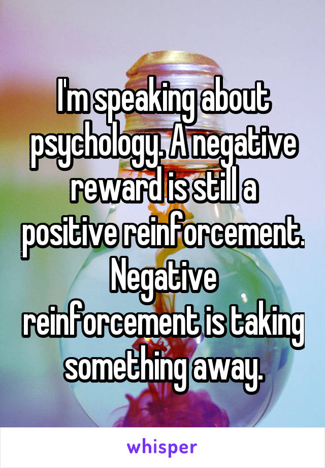 I'm speaking about psychology. A negative reward is still a positive reinforcement. Negative reinforcement is taking something away.