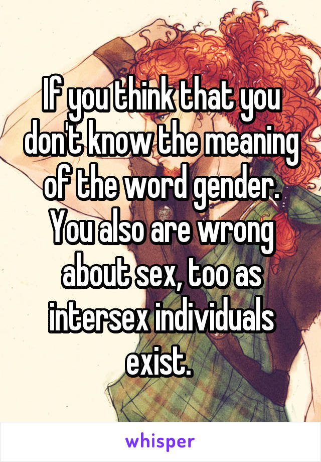 If you think that you don't know the meaning of the word gender. You also are wrong about sex, too as intersex individuals exist. 