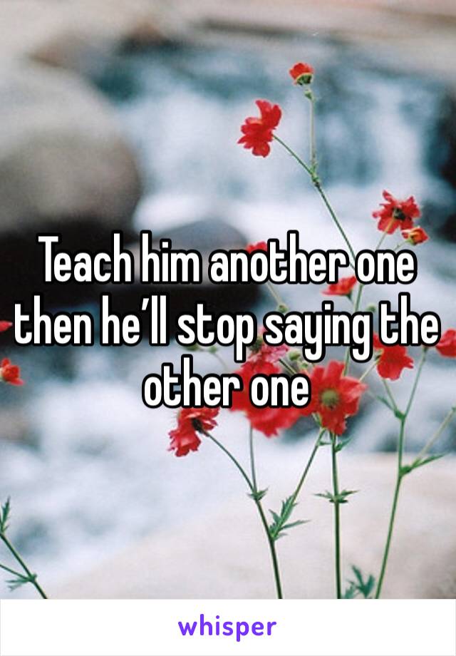 Teach him another one then he’ll stop saying the other one 