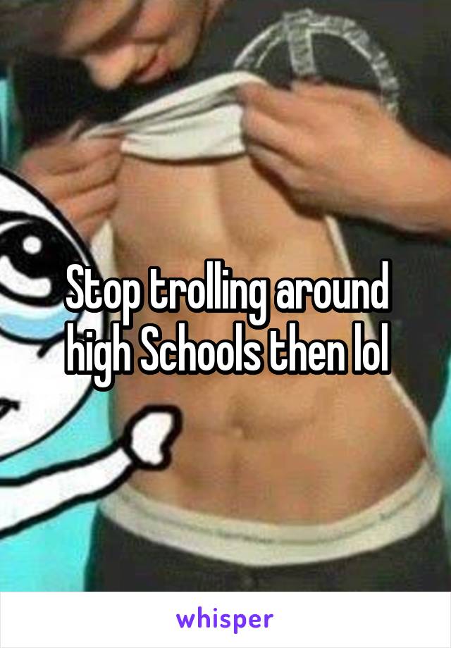 Stop trolling around high Schools then lol