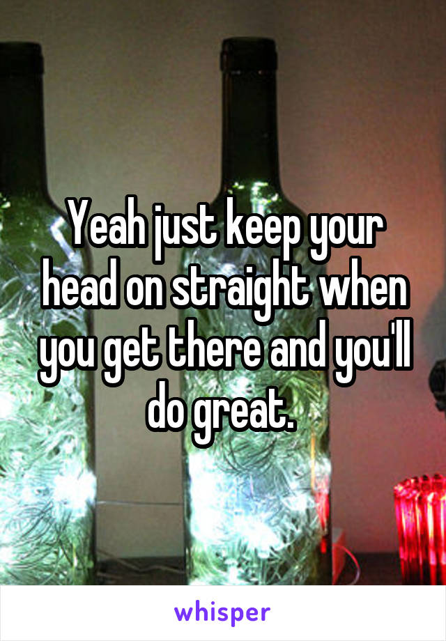 Yeah just keep your head on straight when you get there and you'll do great. 