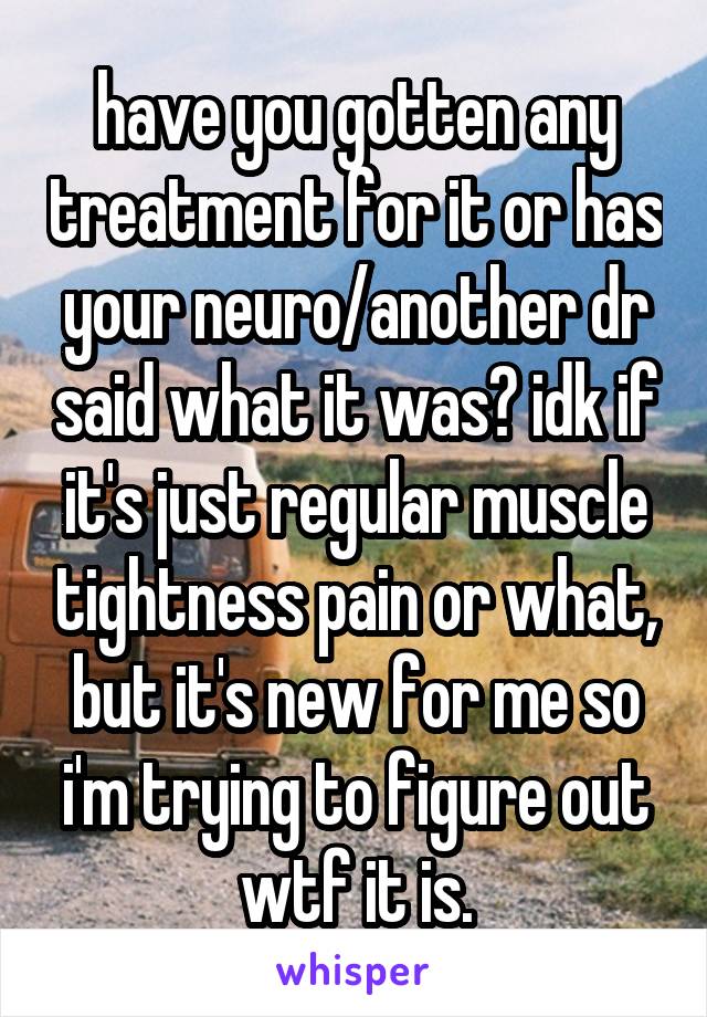 have you gotten any treatment for it or has your neuro/another dr said what it was? idk if it's just regular muscle tightness pain or what, but it's new for me so i'm trying to figure out wtf it is.