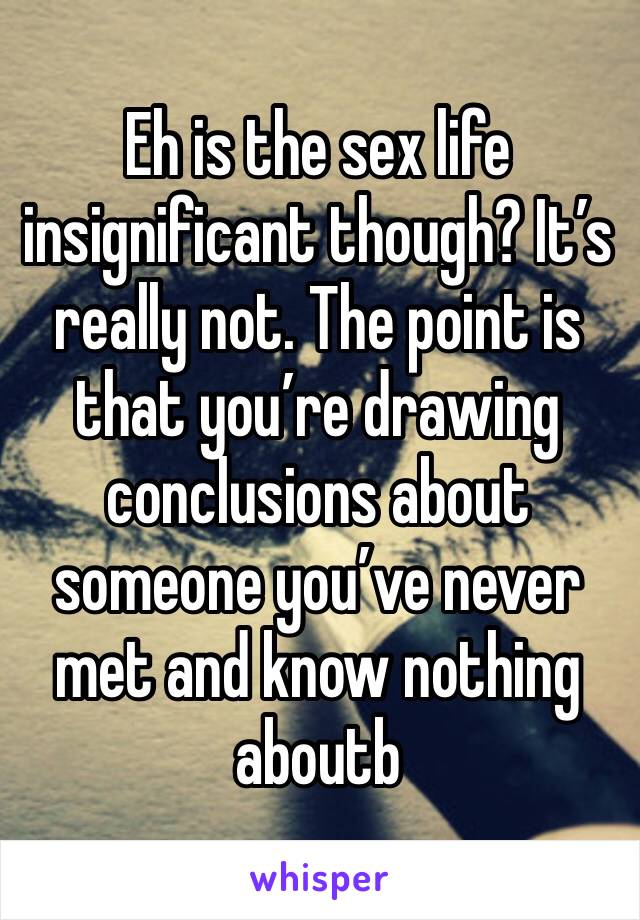 Eh is the sex life insignificant though? It’s really not. The point is that you’re drawing conclusions about someone you’ve never met and know nothing aboutb