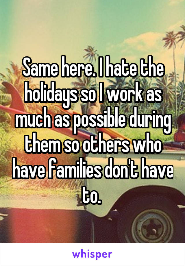 Same here. I hate the holidays so I work as much as possible during them so others who have families don't have to. 