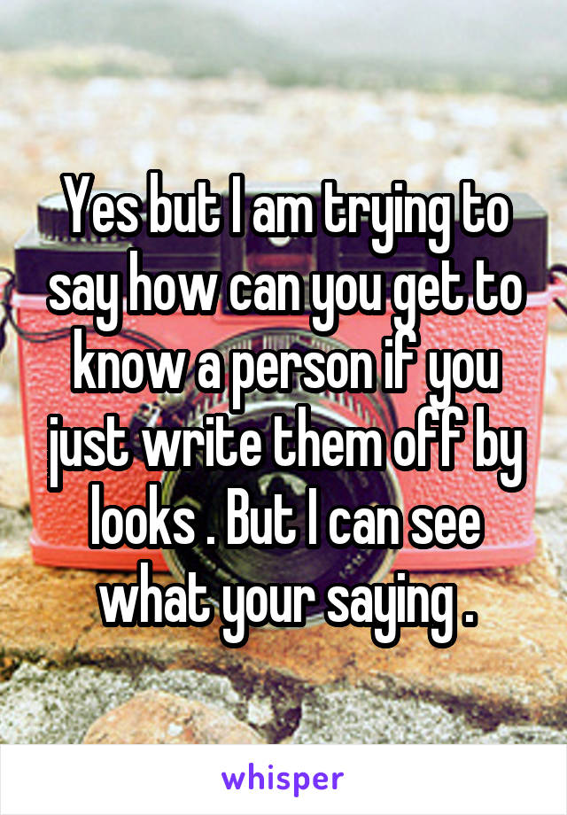 Yes but I am trying to say how can you get to know a person if you just write them off by looks . But I can see what your saying .