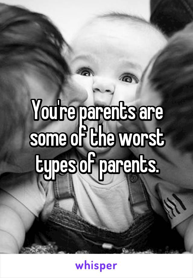 You're parents are some of the worst types of parents.