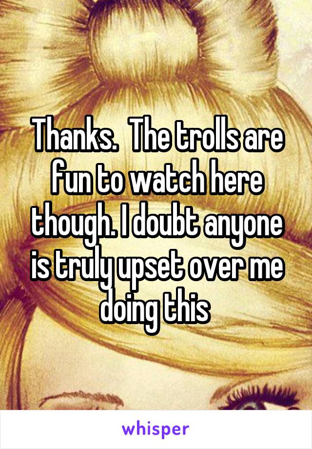 Thanks.  The trolls are fun to watch here though. I doubt anyone is truly upset over me doing this 