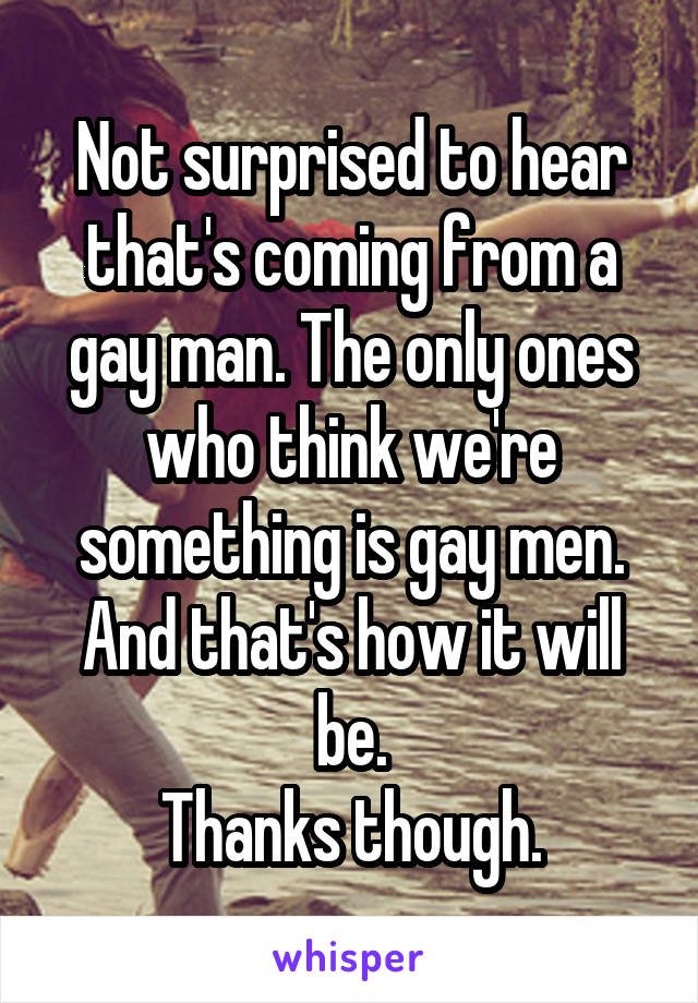 Not surprised to hear that's coming from a gay man. The only ones who think we're something is gay men. And that's how it will be.
Thanks though.