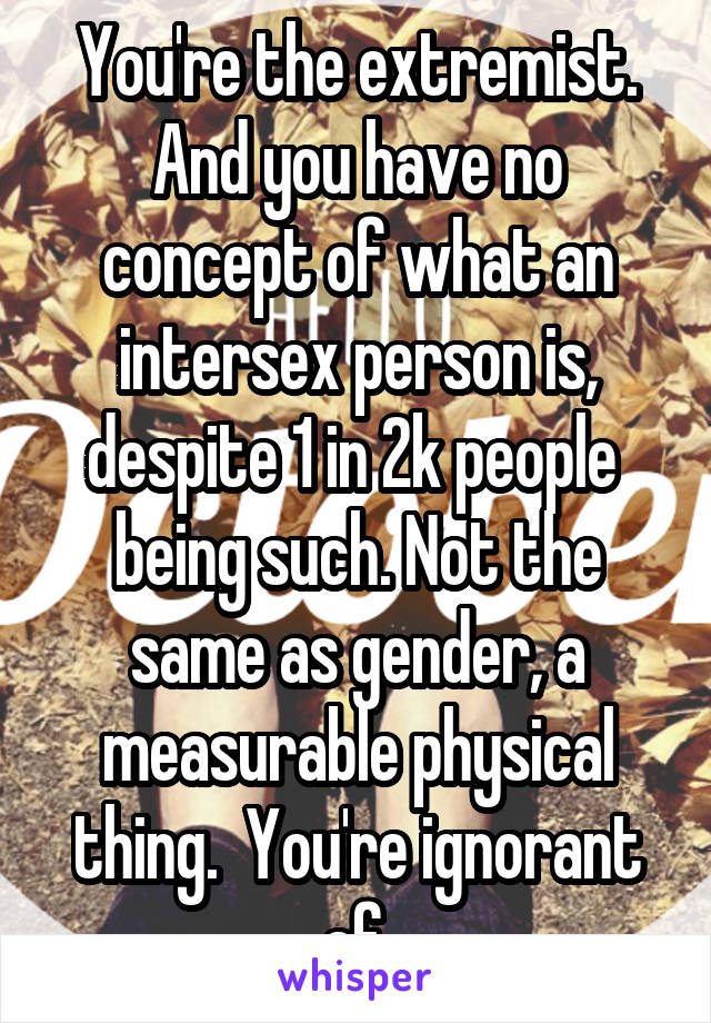 You're the extremist. And you have no concept of what an intersex person is, despite 1 in 2k people  being such. Not the same as gender, a measurable physical thing.  You're ignorant af.