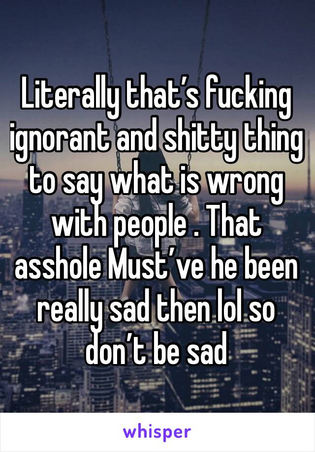 Literally that’s fucking ignorant and shitty thing to say what is wrong with people . That asshole Must’ve he been really sad then lol so don’t be sad 